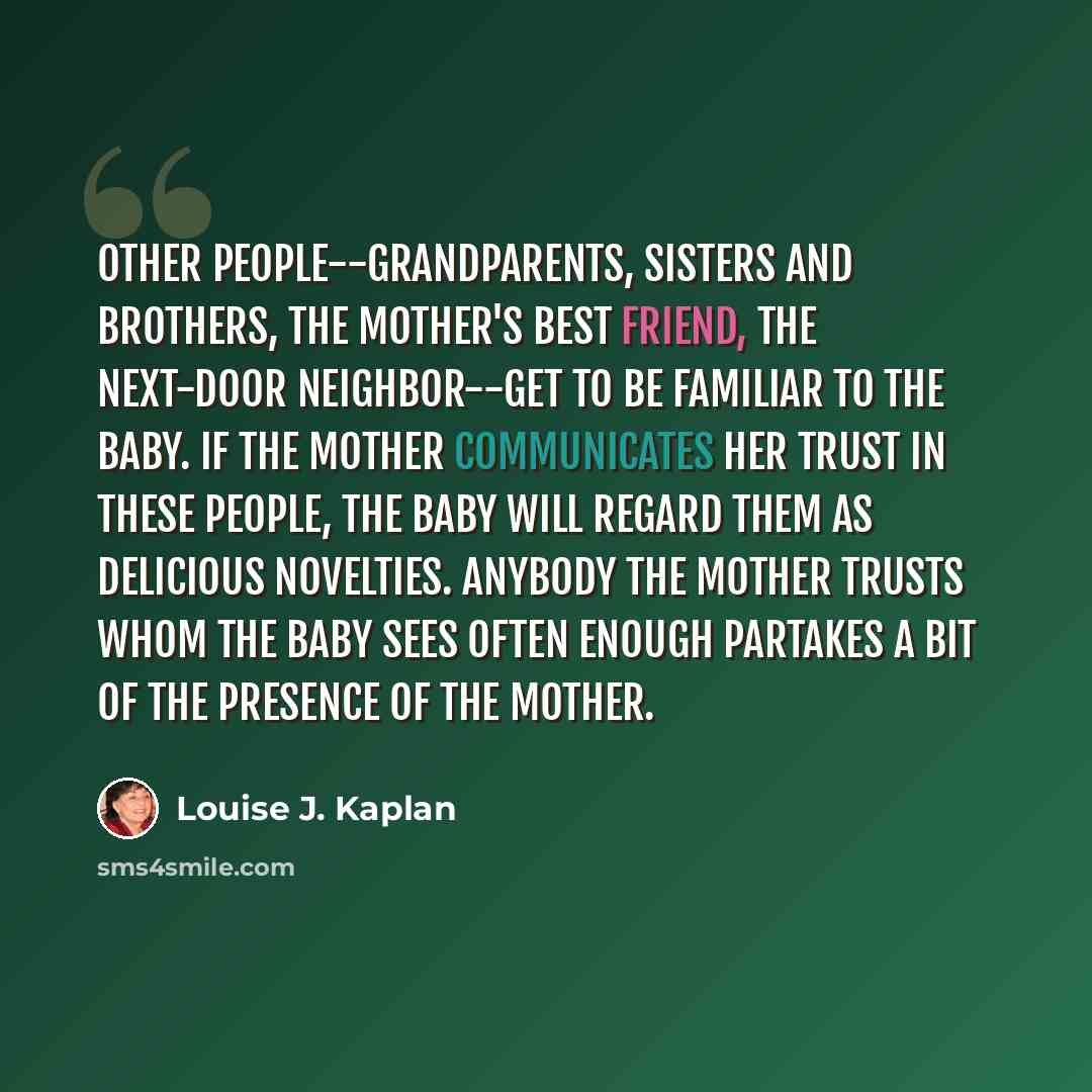 “Other people--grandparents, sisters and brothers, the mother's best friend, the next-door neighbor--get to be familiar to the baby. If the mother communicates her trust in these people, the baby will regard them as delicious novelties. Anybody the mother trusts whom the baby sees often enough…” quote by Louise J. Kaplan