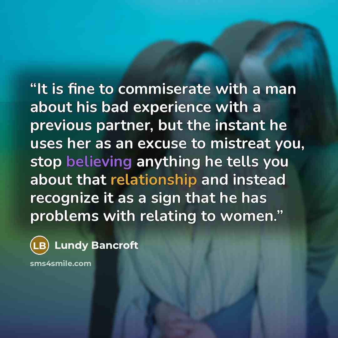 “It is fine to commiserate with a man about his bad experience with a previous partner, but the instant he uses her as an excuse to mistreat you, stop believing anything he tells you about that relationship and instead recognize it as a sign that he has problems with relating to women.” quote by Lundy Bancroft