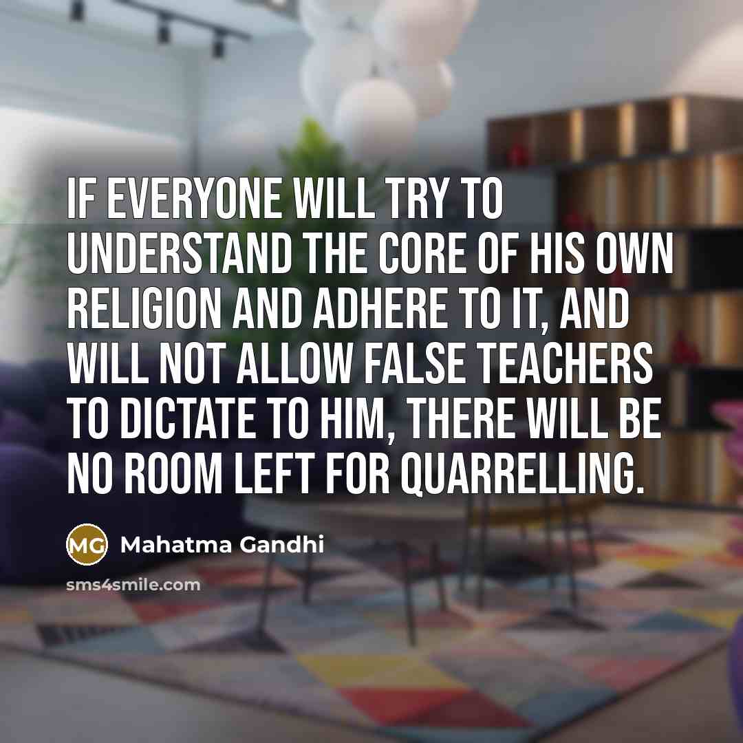 “If everyone will try to understand the core of his own religion and adhere to it, and will not allow false teachers to dictate to him, there will be no room left for quarrelling.” quote by Mahatma Gandhi