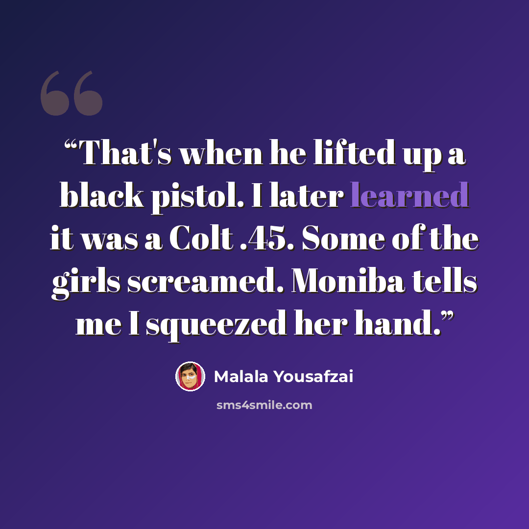 “That's when he lifted up a black pistol. I later learned it was a Colt .45. Some of the girls screamed. Moniba tells me I squeezed her hand.” quote by Malala Yousafzai