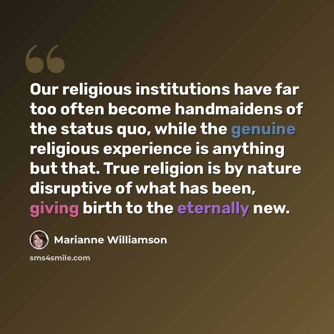 “Our religious institutions have far too often become handmaidens of the status quo, while the genuine religious experience is anything but that. True religion is by nature disruptive of what has been, giving birth to the eternally new.” quote by Marianne Williamson