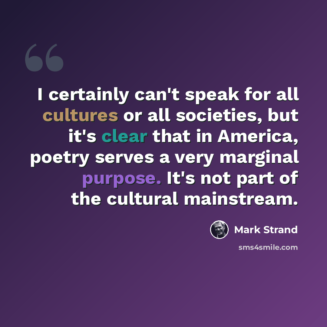 “I certainly can't speak for all cultures or all societies, but it's clear that in America, poetry serves a very marginal purpose. It's not part of the cultural mainstream.” quote by Mark Strand