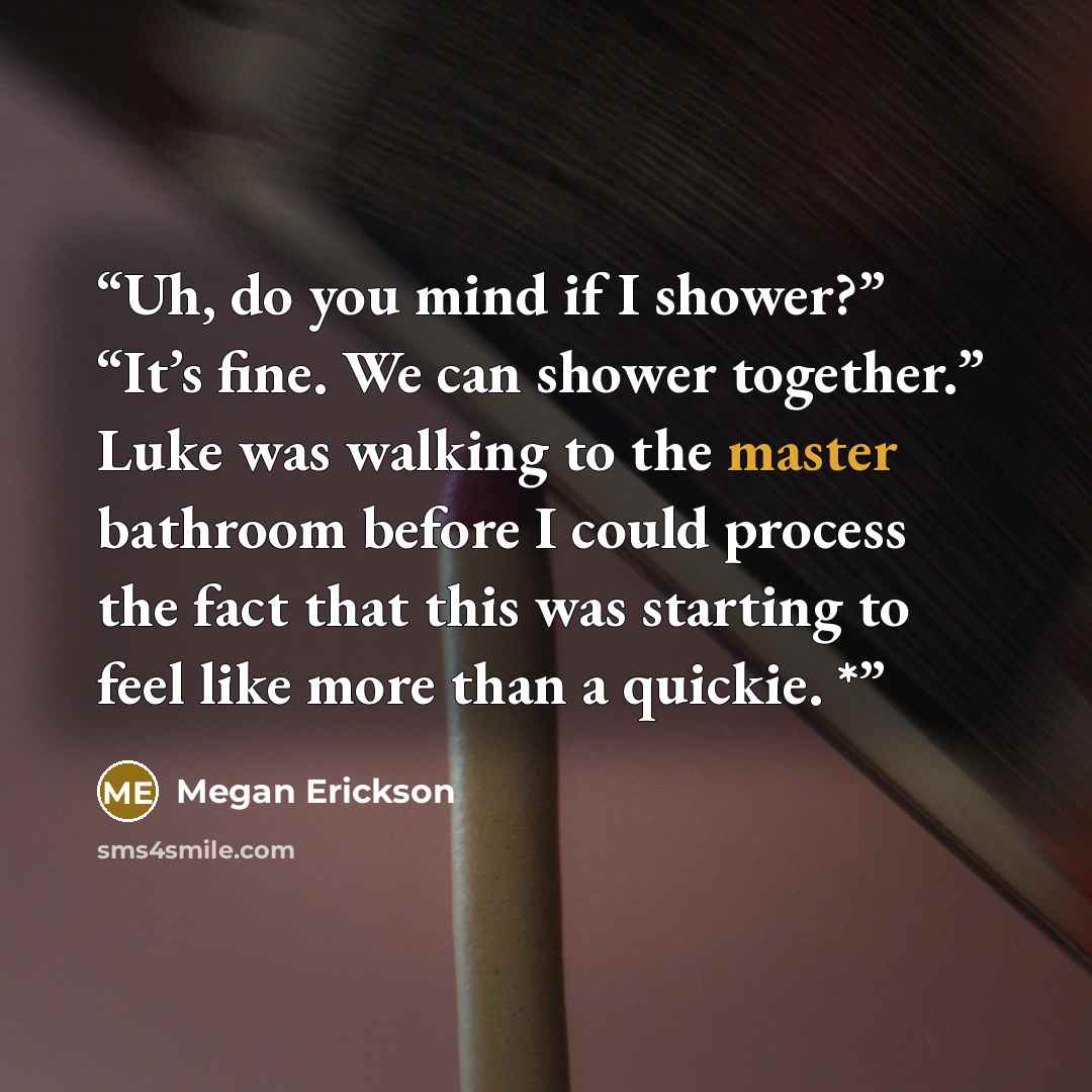 “Uh, do you mind if I shower?” “It’s fine. We can shower together.” Luke was walking to the master bathroom before I could process the fact that this was starting to feel like more than a quickie. *” quote by Megan Erickson