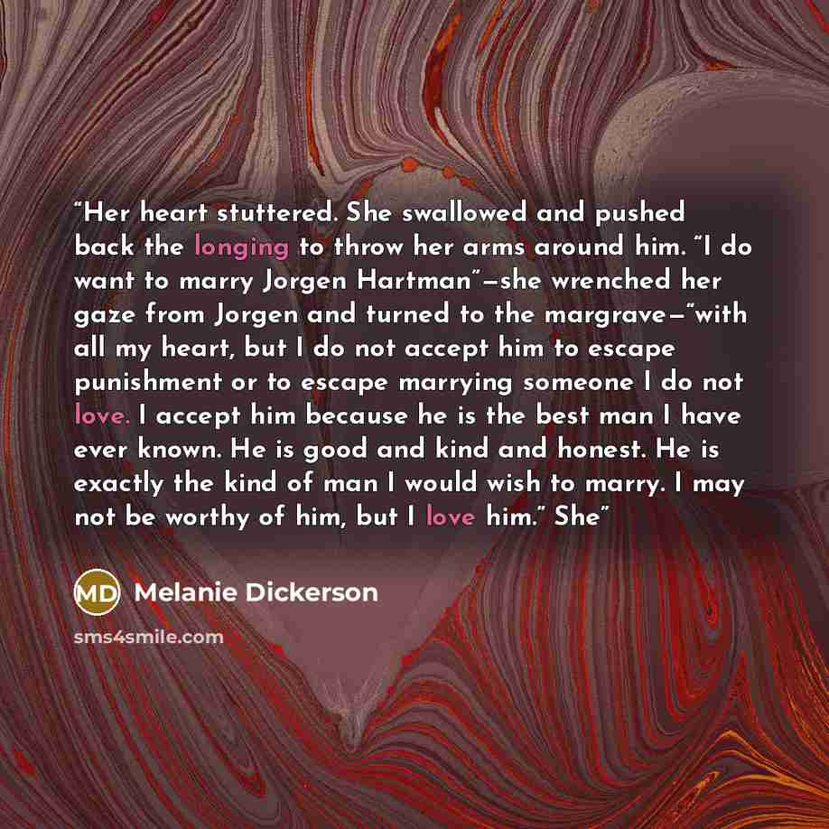 “Her heart stuttered. She swallowed and pushed back the longing to throw her arms around him. “I do want to marry Jorgen Hartman”—she wrenched her gaze from Jorgen and turned to the margrave—“with all my heart, but I do not accept him to escape punishment or to escape marrying someone I do not…” quote by Melanie Dickerson