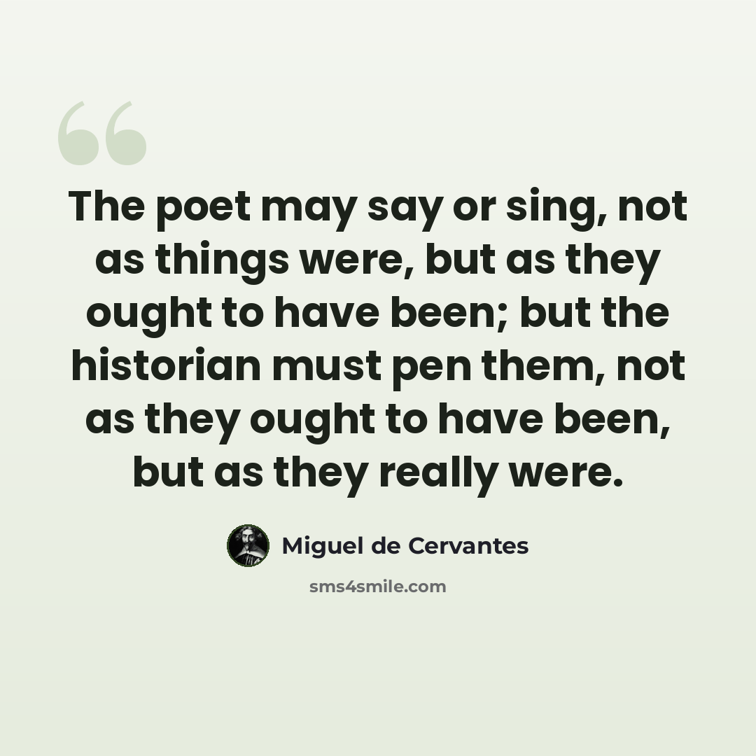 “The poet may say or sing, not as things were, but as they ought to have been; but the historian must pen them, not as they ought to have been, but as they really were.” quote by Miguel de Cervantes