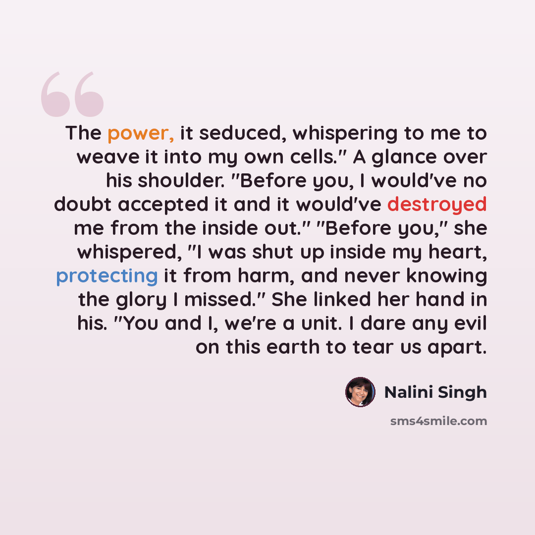 “The power, it seduced, whispering to me to weave it into my own cells." A glance over his shoulder. "Before you, I would've no doubt accepted it and it would've destroyed me from the inside out." "Before you," she whispered, "I was shut up inside my heart, protecting it from harm, and never…” quote by Nalini Singh
