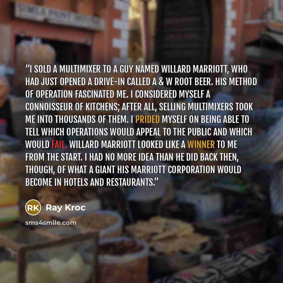 “I sold a Multimixer to a guy named Willard Marriott, who had just opened a drive-in called A & W Root Beer. His method of operation fascinated me. I considered myself a connoisseur of kitchens; after all, selling Multimixers took me into thousands of them. I prided myself on being able to tell…” quote by Ray Kroc