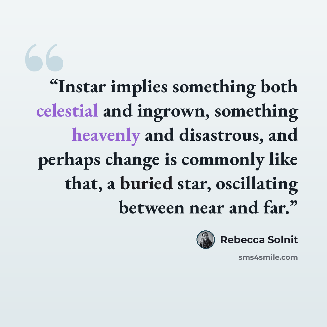 “Instar implies something both celestial and ingrown, something heavenly and disastrous, and perhaps change is commonly like that, a buried star, oscillating between near and far.” quote by Rebecca Solnit