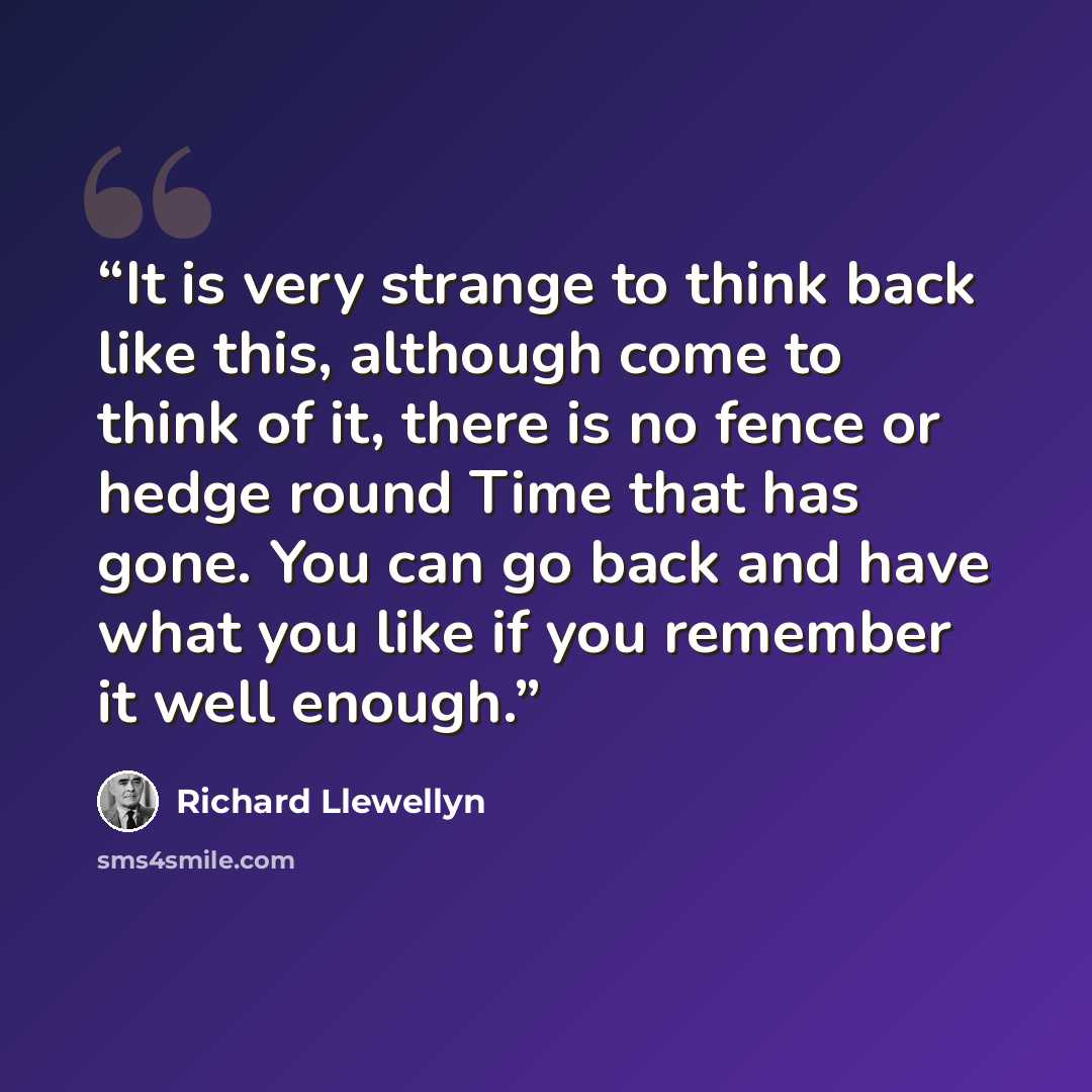 “It is very strange to think back like this, although come to think of it, there is no fence or hedge round Time that has gone. You can go back and have what you like if you remember it well enough.” quote by Richard Llewellyn