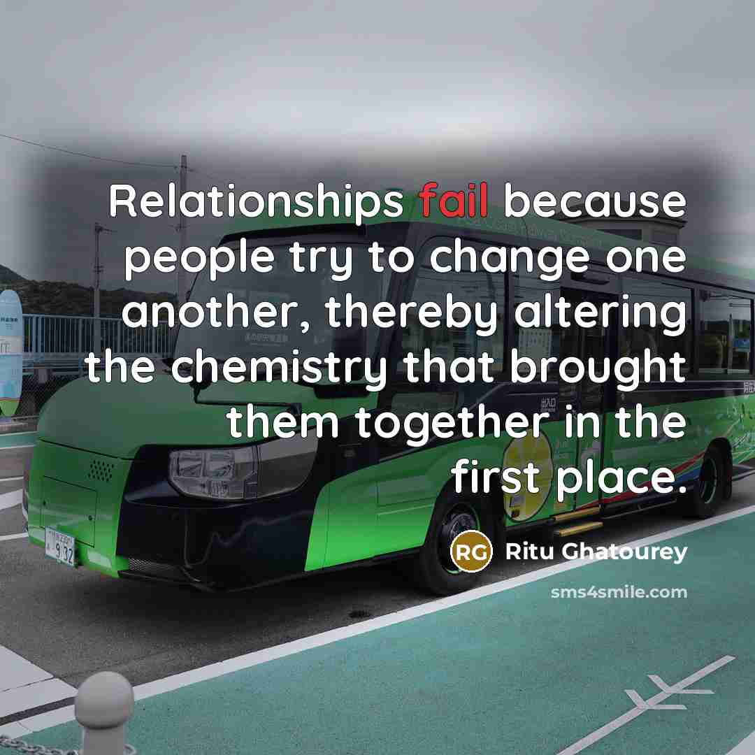 “Relationships fail because people try to change one another, thereby altering the chemistry that brought them together in the first place.” quote by Ritu Ghatourey