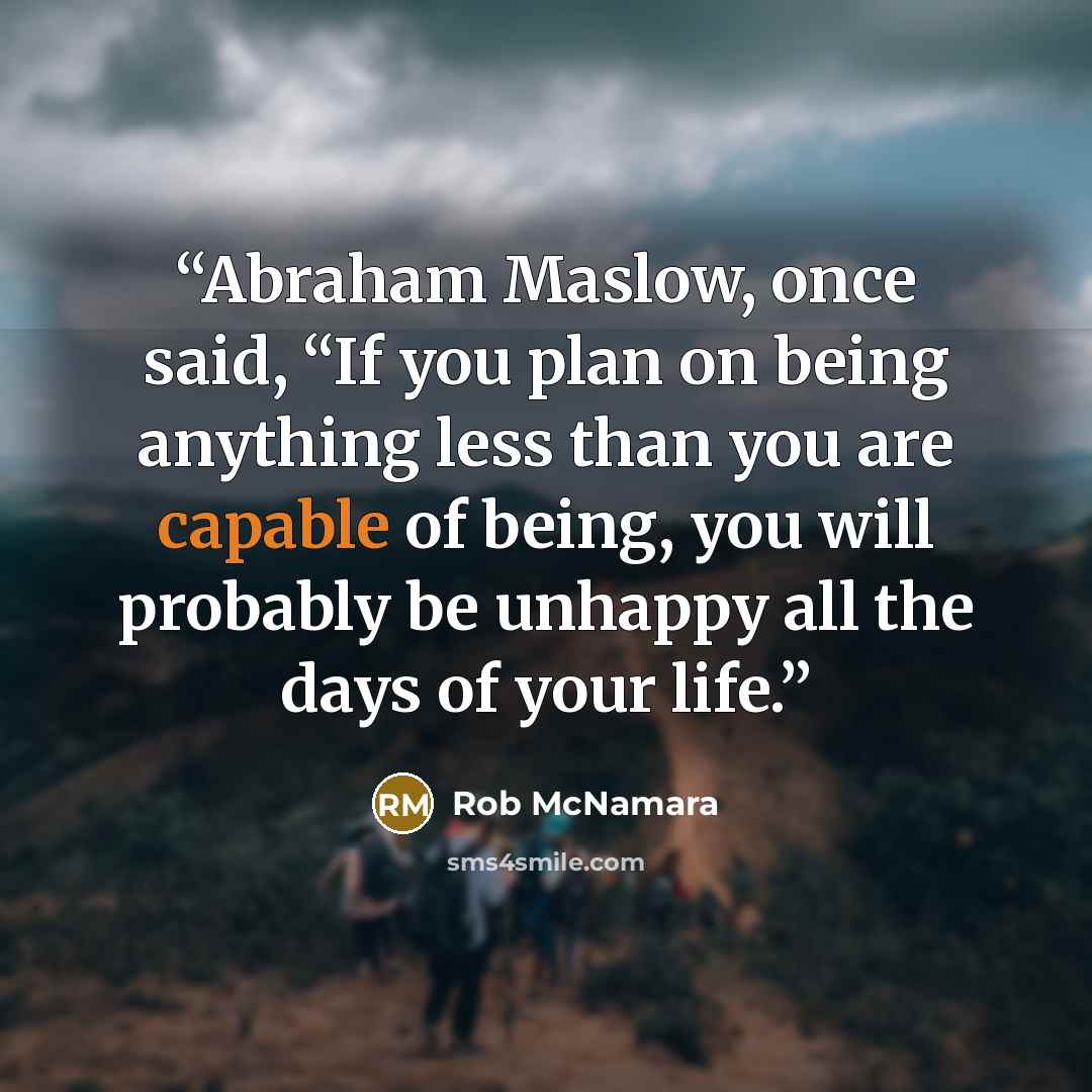 “Abraham Maslow, once said, “If you plan on being anything less than you are capable of being, you will probably be unhappy all the days of your life.” quote by Rob McNamara