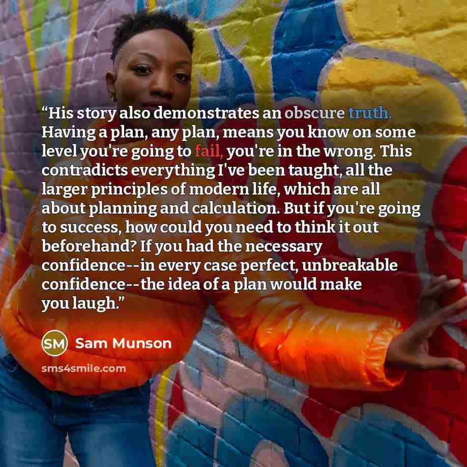 “His story also demonstrates an obscure truth. Having a plan, any plan, means you know on some level you're going to fail, you're in the wrong. This contradicts everything I've been taught, all the larger principles of modern life, which are all about planning and calculation. But if you're going…” quote by Sam Munson