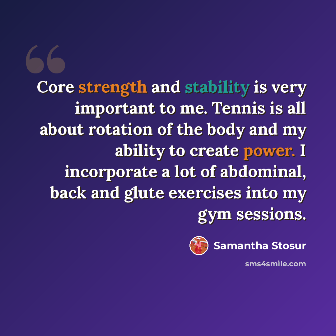 “Core strength and stability is very important to me. Tennis is all about rotation of the body and my ability to create power. I incorporate a lot of abdominal, back and glute exercises into my gym sessions.” quote by Samantha Stosur
