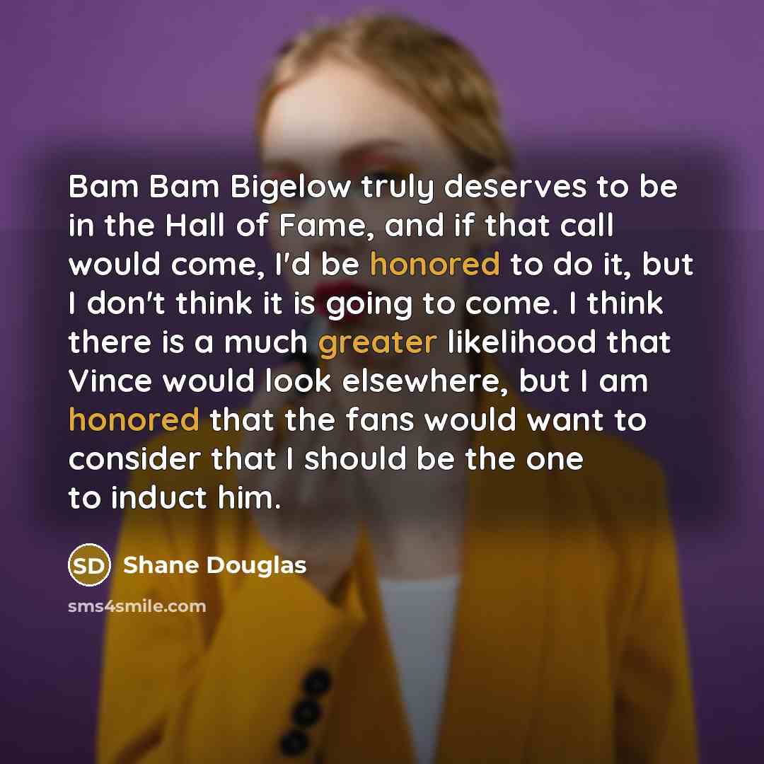 “Bam Bam Bigelow truly deserves to be in the Hall of Fame, and if that call would come, I'd be honored to do it, but I don't think it is going to come. I think there is a much greater likelihood that Vince would look elsewhere, but I am honored that the fans would want to consider that I should be…” quote by Shane Douglas