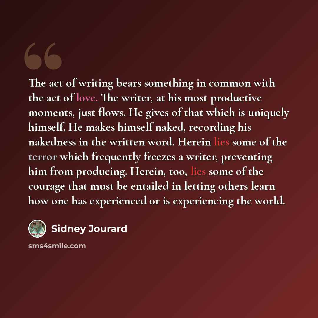 “The act of writing bears something in common with the act of love. The writer, at his most productive moments, just flows. He gives of that which is uniquely himself. He makes himself naked, recording his nakedness in the written word. Herein lies some of the terror which frequently freezes a…” quote by Sidney Jourard