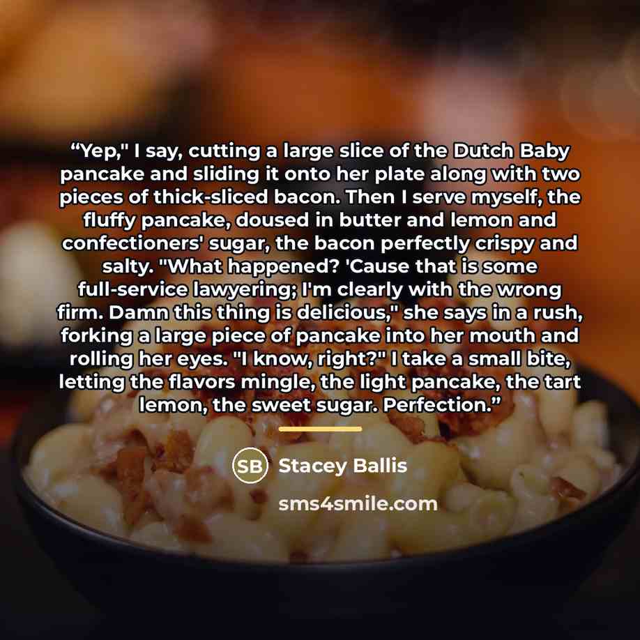 “Yep," I say, cutting a large slice of the Dutch Baby pancake and sliding it onto her plate along with two pieces of thick-sliced bacon. Then I serve myself, the fluffy pancake, doused in butter and lemon and confectioners' sugar, the bacon perfectly crispy and salty. "What happened? 'Cause that is…” quote by Stacey Ballis