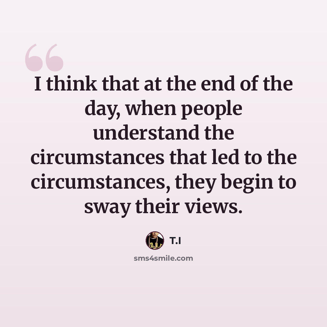 “I think that at the end of the day, when people understand the circumstances that led to the circumstances, they begin to sway their views.” quote by T.I