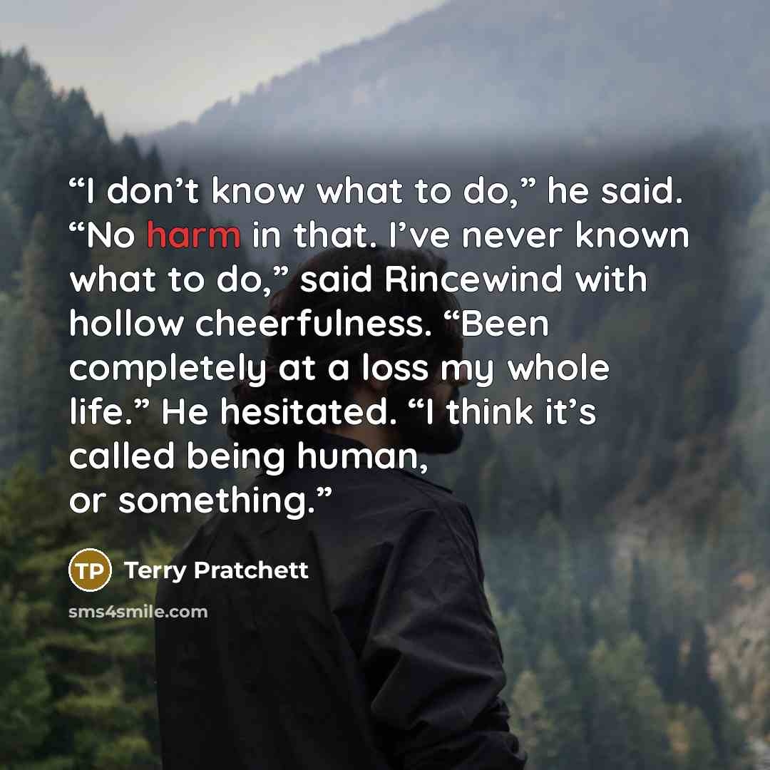“I don’t know what to do,” he said. “No harm in that. I’ve never known what to do,” said Rincewind with hollow cheerfulness. “Been completely at a loss my whole life.” He hesitated. “I think it’s called being human, or something.” quote by Terry Pratchett