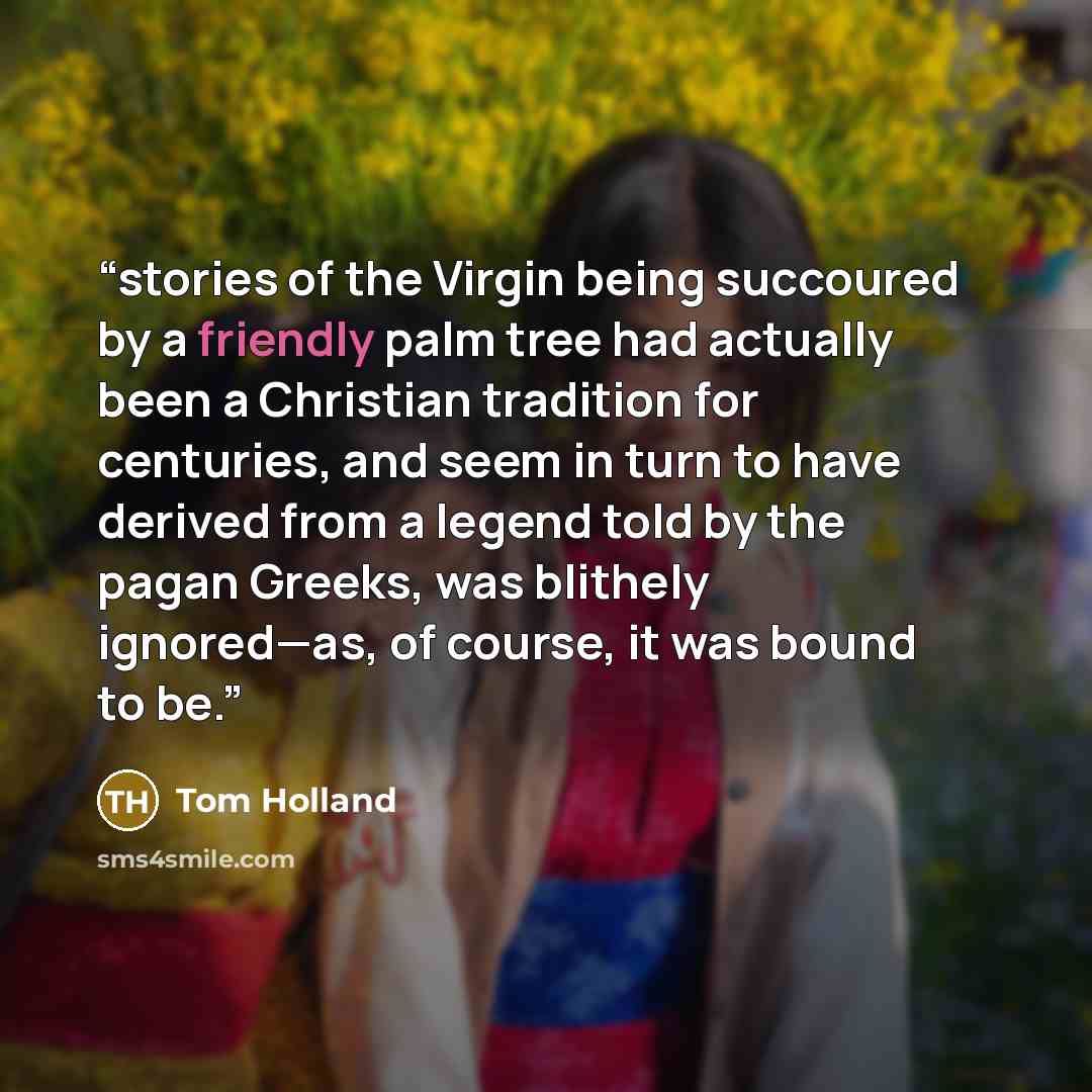 “stories of the Virgin being succoured by a friendly palm tree had actually been a Christian tradition for centuries, and seem in turn to have derived from a legend told by the pagan Greeks, was blithely ignored—as, of course, it was bound to be.” quote by Tom Holland