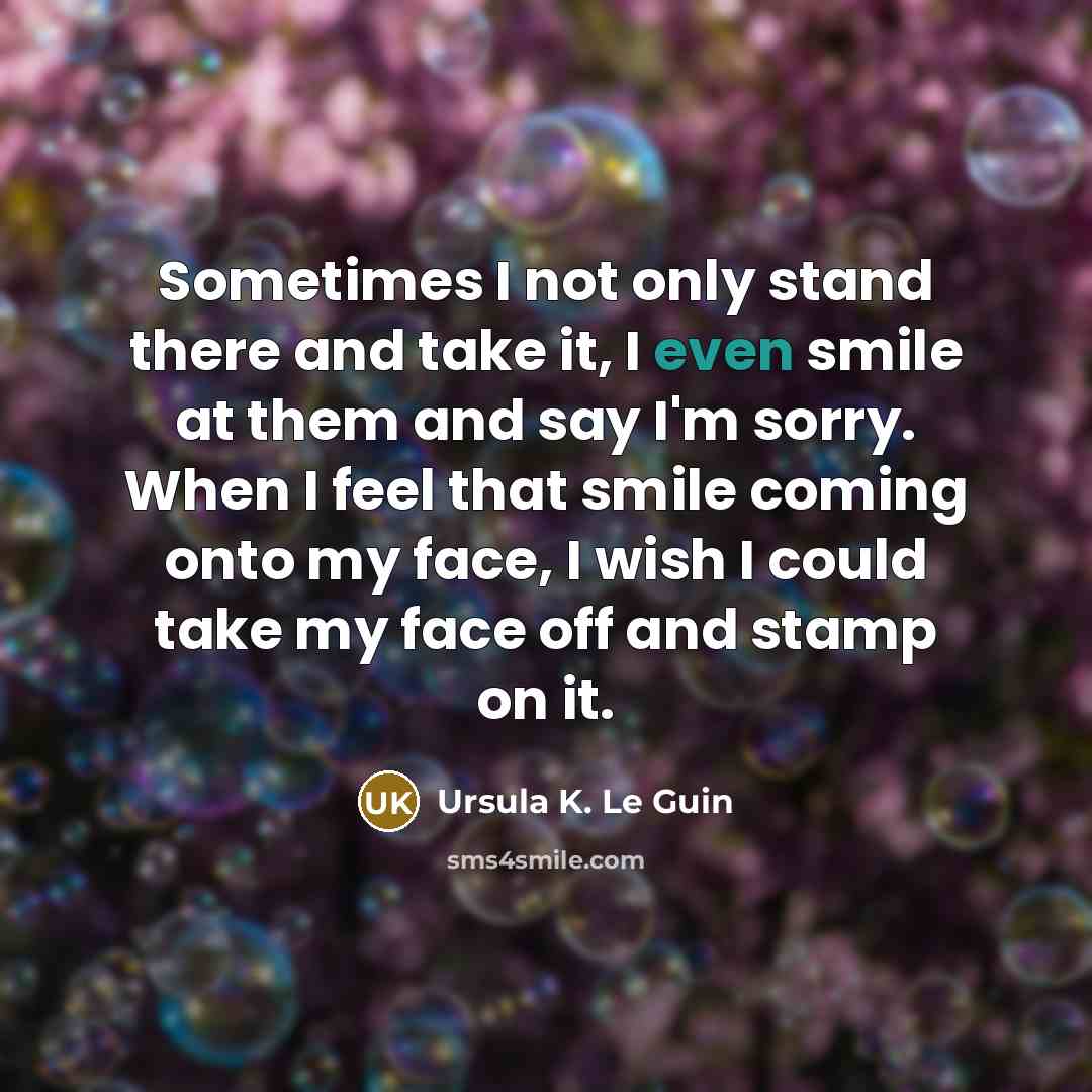“Sometimes I not only stand there and take it, I even smile at them and say I'm sorry. When I feel that smile coming onto my face, I wish I could take my face off and stamp on it.” quote by Ursula K. Le Guin