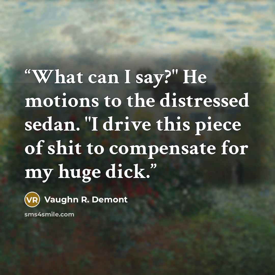 “What can I say?" He motions to the distressed sedan. "I drive this piece of shit to compensate for my huge dick.” quote by Vaughn R. Demont