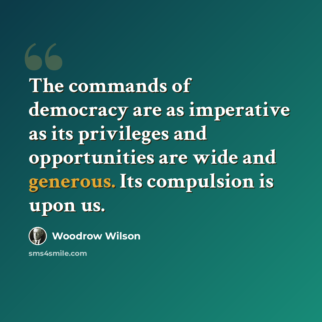 “The commands of democracy are as imperative as its privileges and opportunities are wide and generous. Its compulsion is upon us.” quote by Woodrow Wilson