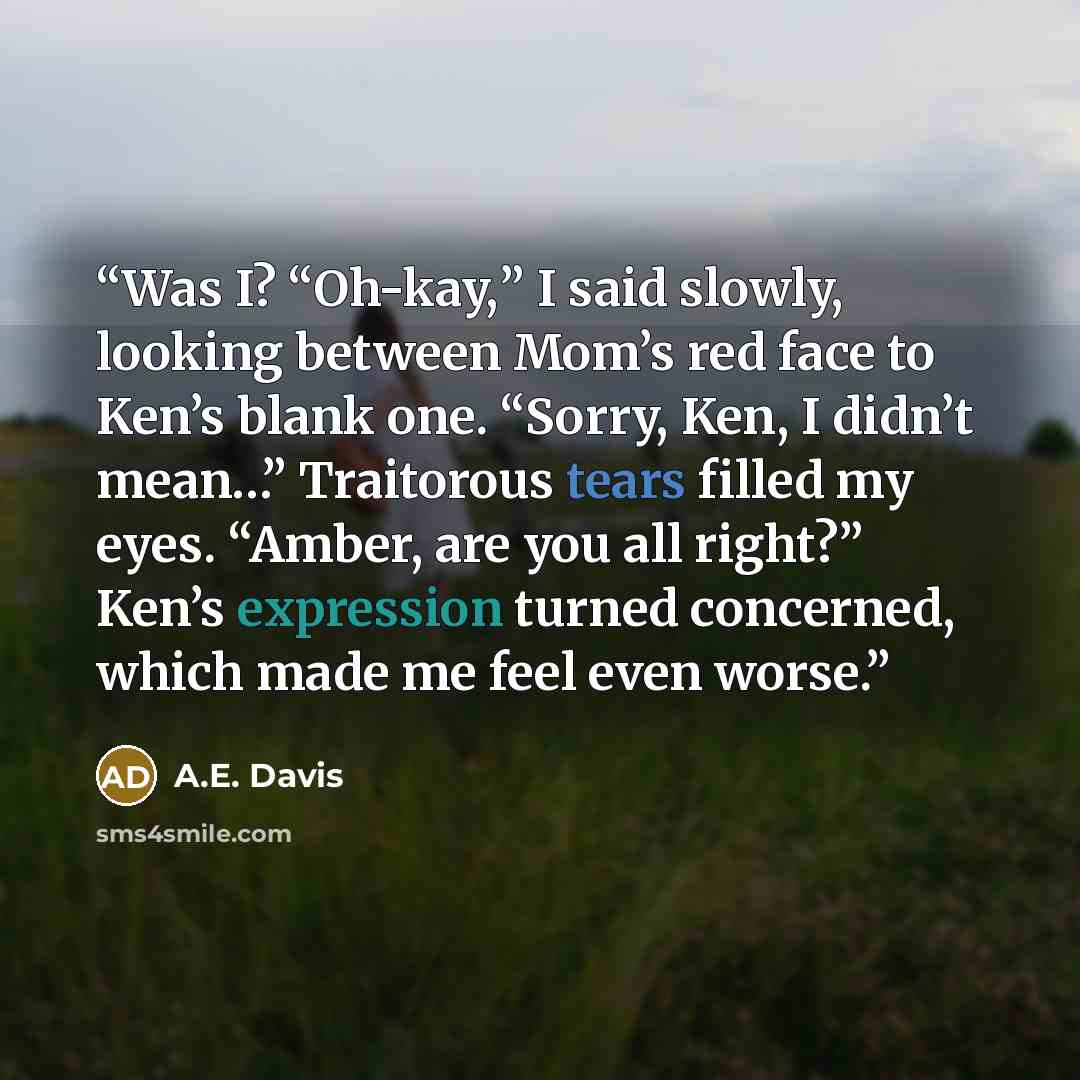 “Was I? “Oh-kay,” I said slowly, looking between Mom’s red face to Ken’s blank one. “Sorry, Ken, I didn’t mean…” Traitorous tears filled my eyes. “Amber, are you all right?” Ken’s expression turned concerned, which made me feel even worse.” quote by A.E. Davis
