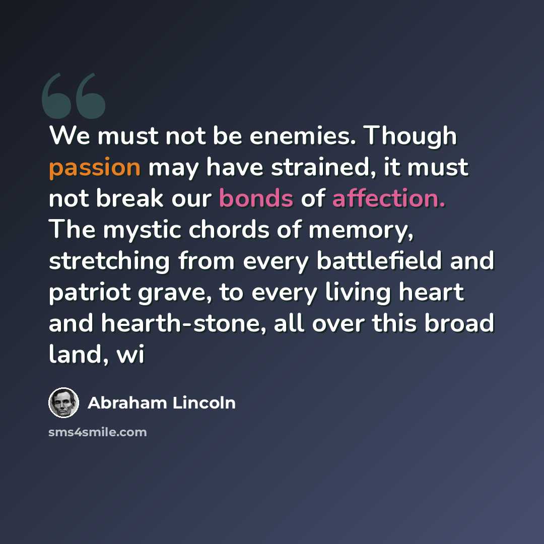 “We must not be enemies. Though passion may have strained, it must not break our bonds of affection. The mystic chords of memory, stretching from every battlefield and patriot grave, to every living heart and hearth-stone, all over this broad land, wi” quote by Abraham Lincoln