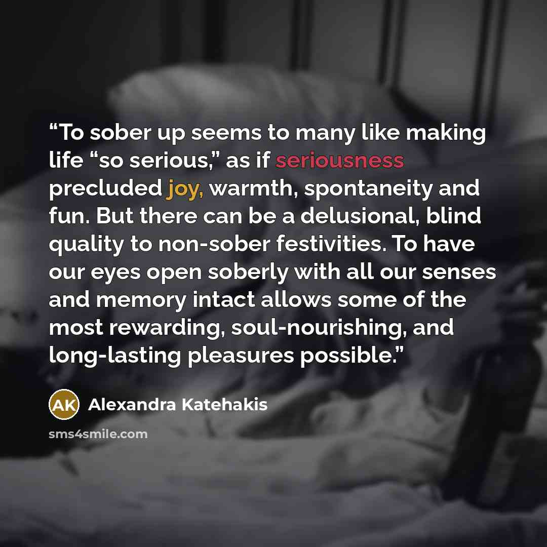 “To sober up seems to many like making life “so serious,” as if seriousness precluded joy, warmth, spontaneity and fun. But there can be a delusional, blind quality to non-sober festivities. To have our eyes open soberly with all our senses and memory intact allows some of the most rewarding…” quote by Alexandra Katehakis