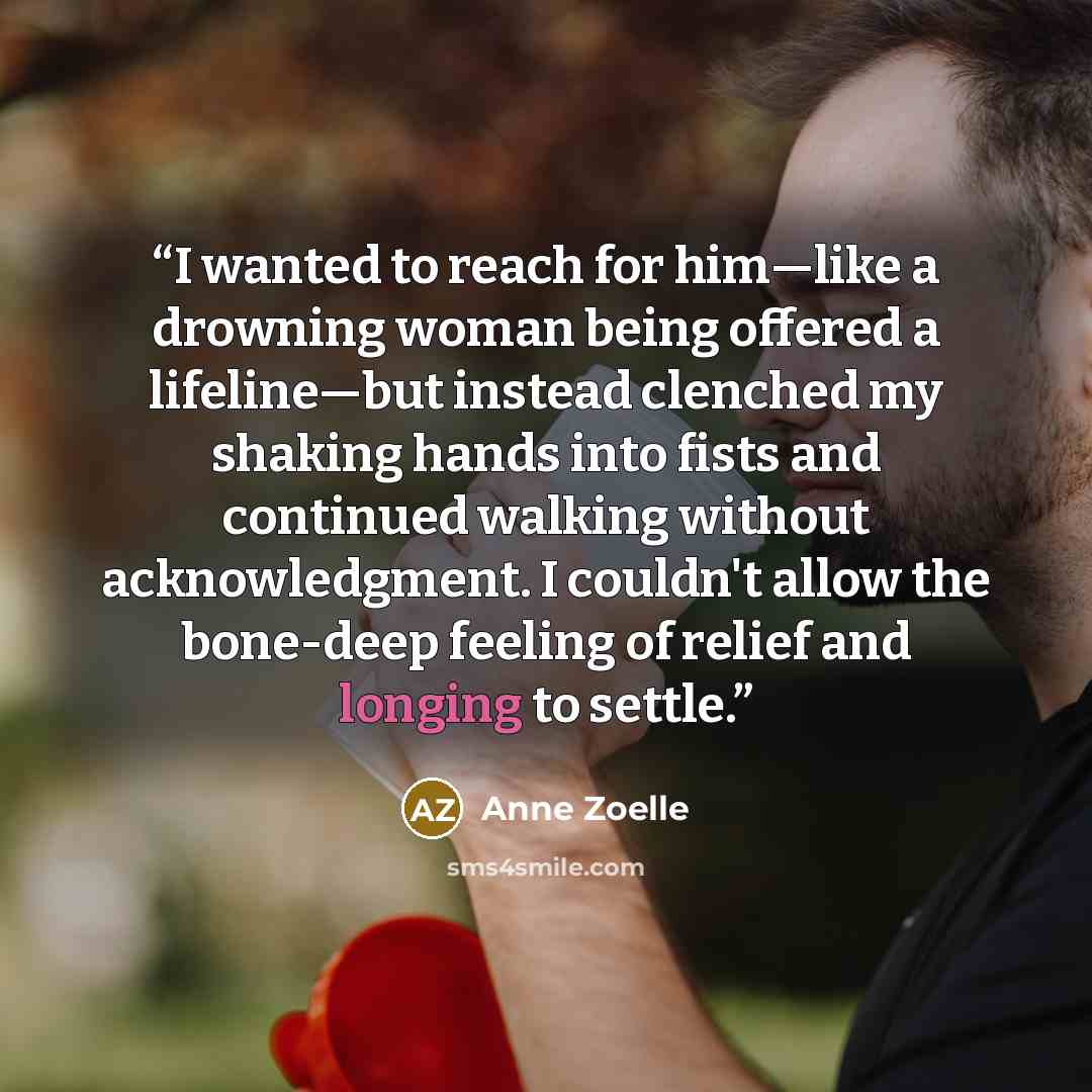 “I wanted to reach for him—like a drowning woman being offered a lifeline—but instead clenched my shaking hands into fists and continued walking without acknowledgment. I couldn't allow the bone-deep feeling of relief and longing to settle.” quote by Anne Zoelle