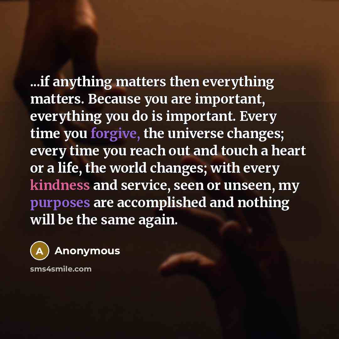 “...if anything matters then everything matters. Because you are important, everything you do is important. Every time you forgive, the universe changes; every time you reach out and touch a heart or a life, the world changes; with every kindness and service, seen or unseen, my purposes are…” quote by Anonymous