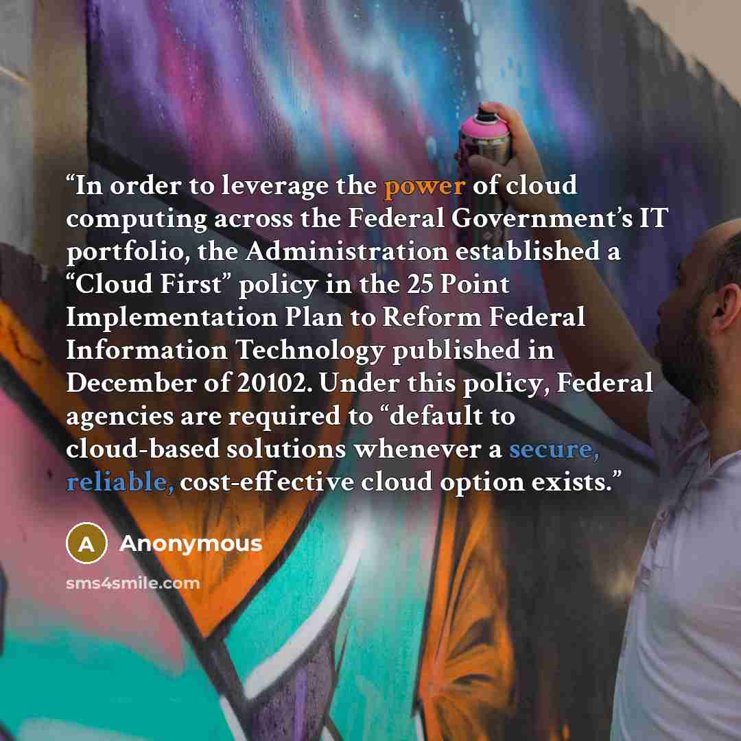 “In order to leverage the power of cloud computing across the Federal Government’s IT portfolio, the Administration established a “Cloud First” policy in the 25 Point Implementation Plan to Reform Federal Information Technology published in December of 20102. Under this policy, Federal agencies are…” quote by Anonymous