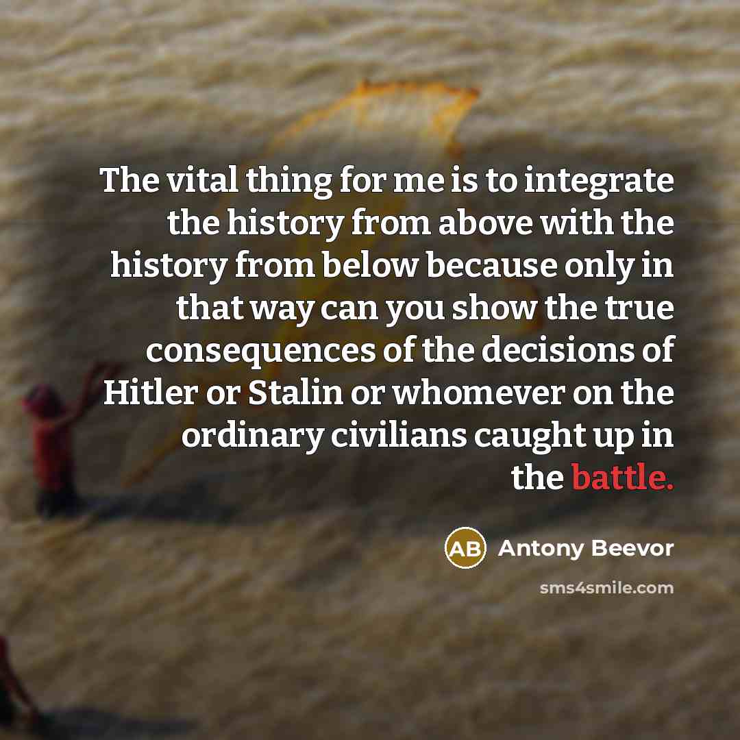 “The vital thing for me is to integrate the history from above with the history from below because only in that way can you show the true consequences of the decisions of Hitler or Stalin or whomever on the ordinary civilians caught up in the battle.” quote by Antony Beevor