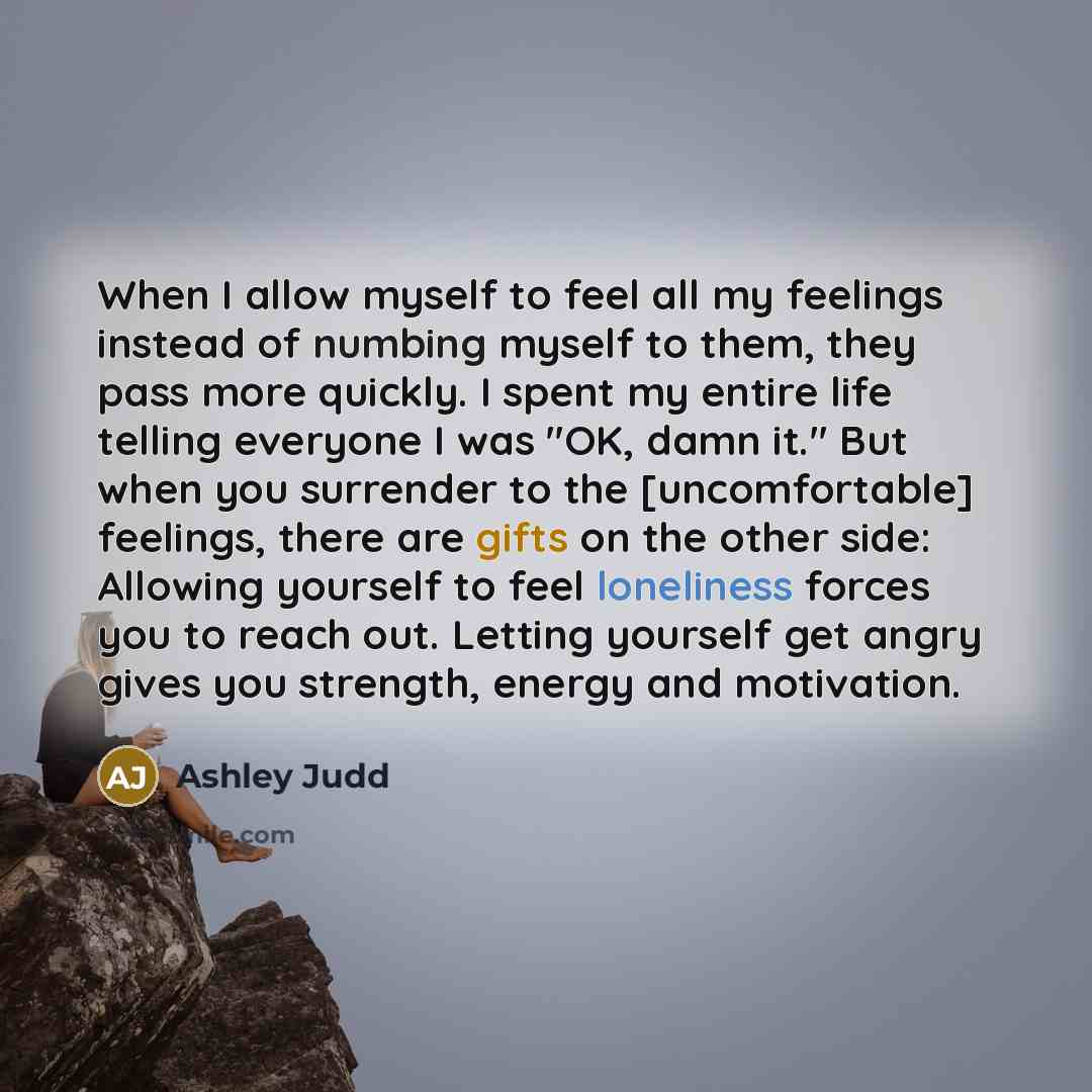 “When I allow myself to feel all my feelings instead of numbing myself to them, they pass more quickly. I spent my entire life telling everyone I was "OK, damn it." But when you surrender to the [uncomfortable] feelings, there are gifts on the other side: Allowing yourself to feel loneliness forces…” quote by Ashley Judd