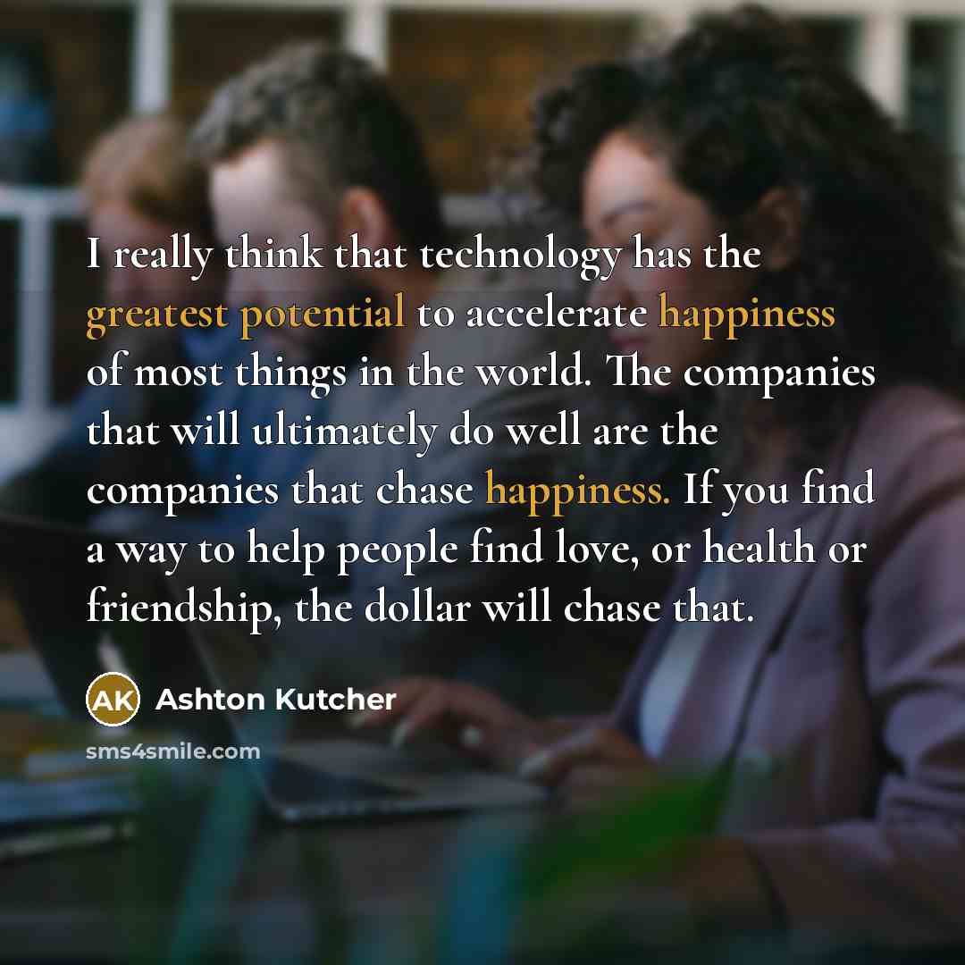 “I really think that technology has the greatest potential to accelerate happiness of most things in the world. The companies that will ultimately do well are the companies that chase happiness. If you find a way to help people find love, or health or friendship, the dollar will chase that.” quote by Ashton Kutcher