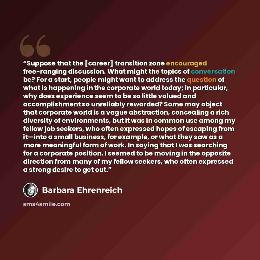 “Suppose that the [career] transition zone encouraged free-ranging discussion. What might the topics of conversation be? For a start, people might want to address the question of what is happening in the corporate world today; in particular, why does experience seem to be so little valued and…” quote by Barbara Ehrenreich