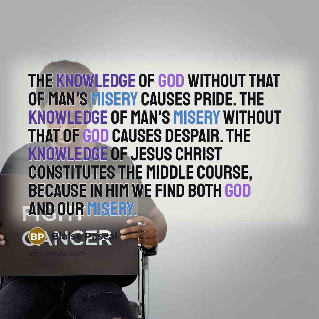 “The knowledge of God without that of man's misery causes pride. The knowledge of man's misery without that of God causes despair. The knowledge of Jesus Christ constitutes the middle course, because in Him we find both God and our misery.” quote by Blaise Pascal
