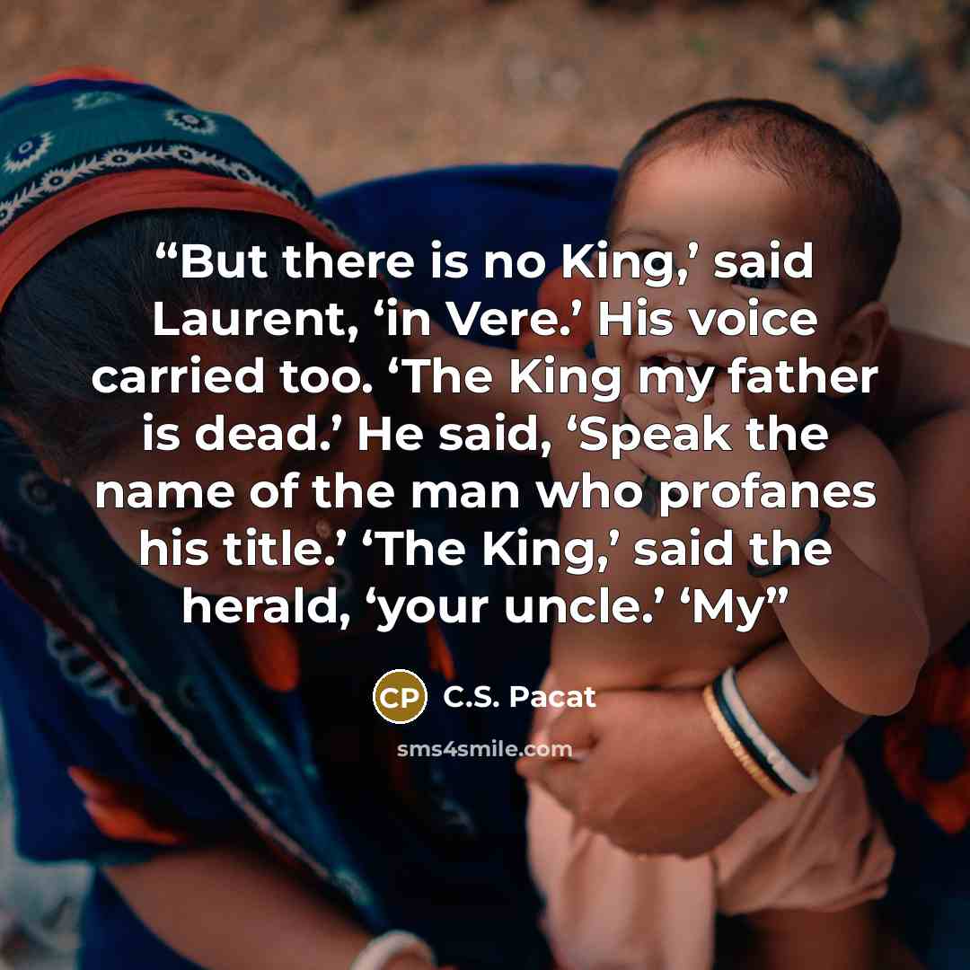 “But there is no King,’ said Laurent, ‘in Vere.’ His voice carried too. ‘The King my father is dead.’ He said, ‘Speak the name of the man who profanes his title.’ ‘The King,’ said the herald, ‘your uncle.’ ‘My” quote by C.S. Pacat