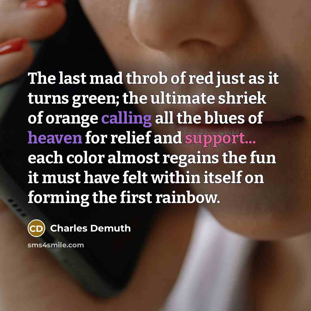 “The last mad throb of red just as it turns green; the ultimate shriek of orange calling all the blues of heaven for relief and support... each color almost regains the fun it must have felt within itself on forming the first rainbow.” quote by Charles Demuth