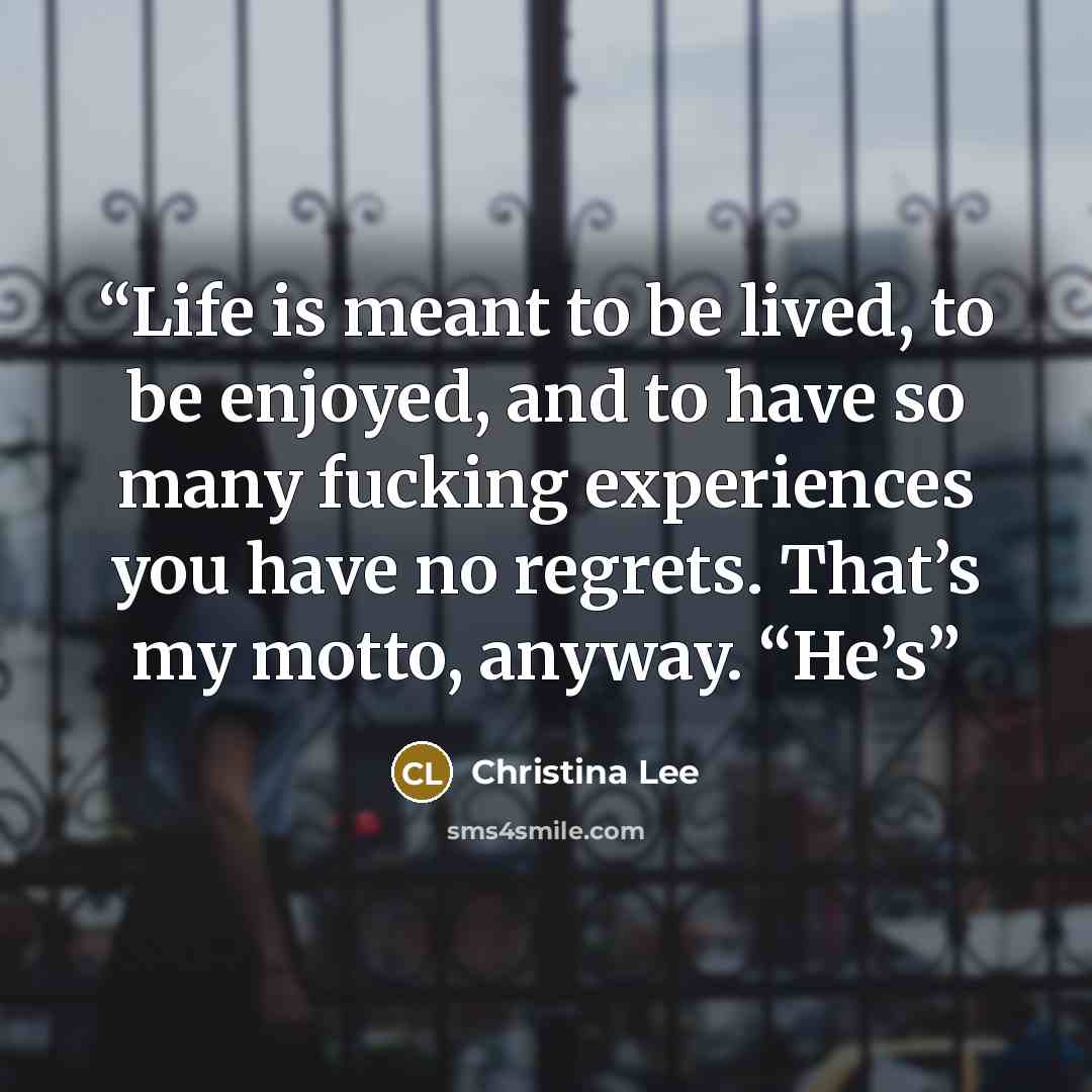 “Life is meant to be lived, to be enjoyed, and to have so many fucking experiences you have no regrets. That’s my motto, anyway. “He’s” quote by Christina Lee