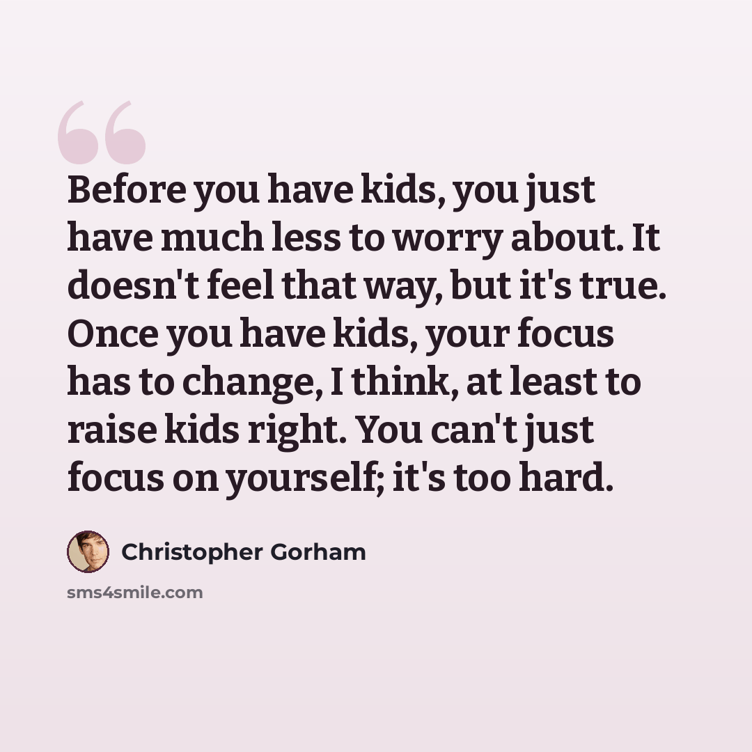 “Before you have kids, you just have much less to worry about. It doesn't feel that way, but it's true. Once you have kids, your focus has to change, I think, at least to raise kids right. You can't just focus on yourself; it's too hard.” quote by Christopher Gorham