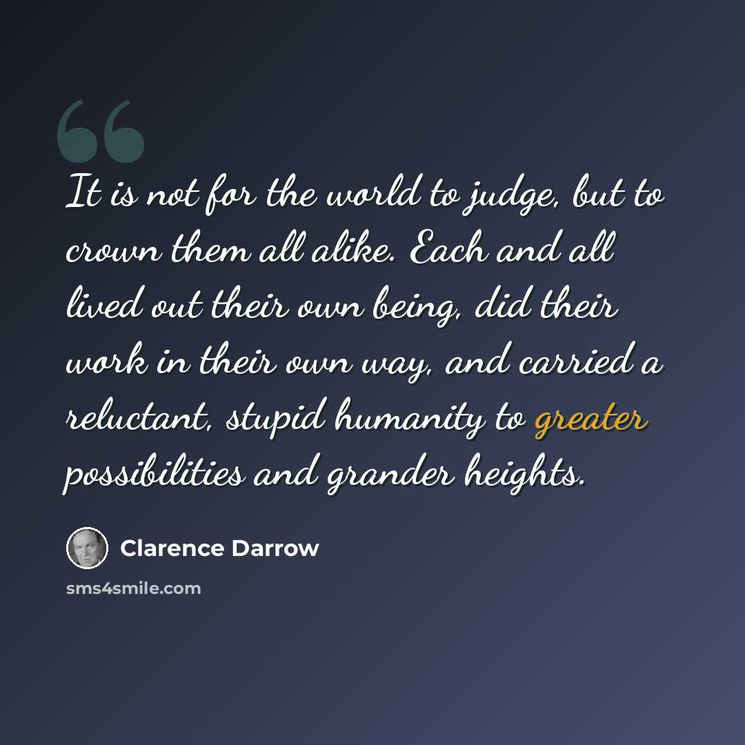 “It is not for the world to judge, but to crown them all alike. Each and all lived out their own being, did their work in their own way, and carried a reluctant, stupid humanity to greater possibilities and grander heights.” quote by Clarence Darrow