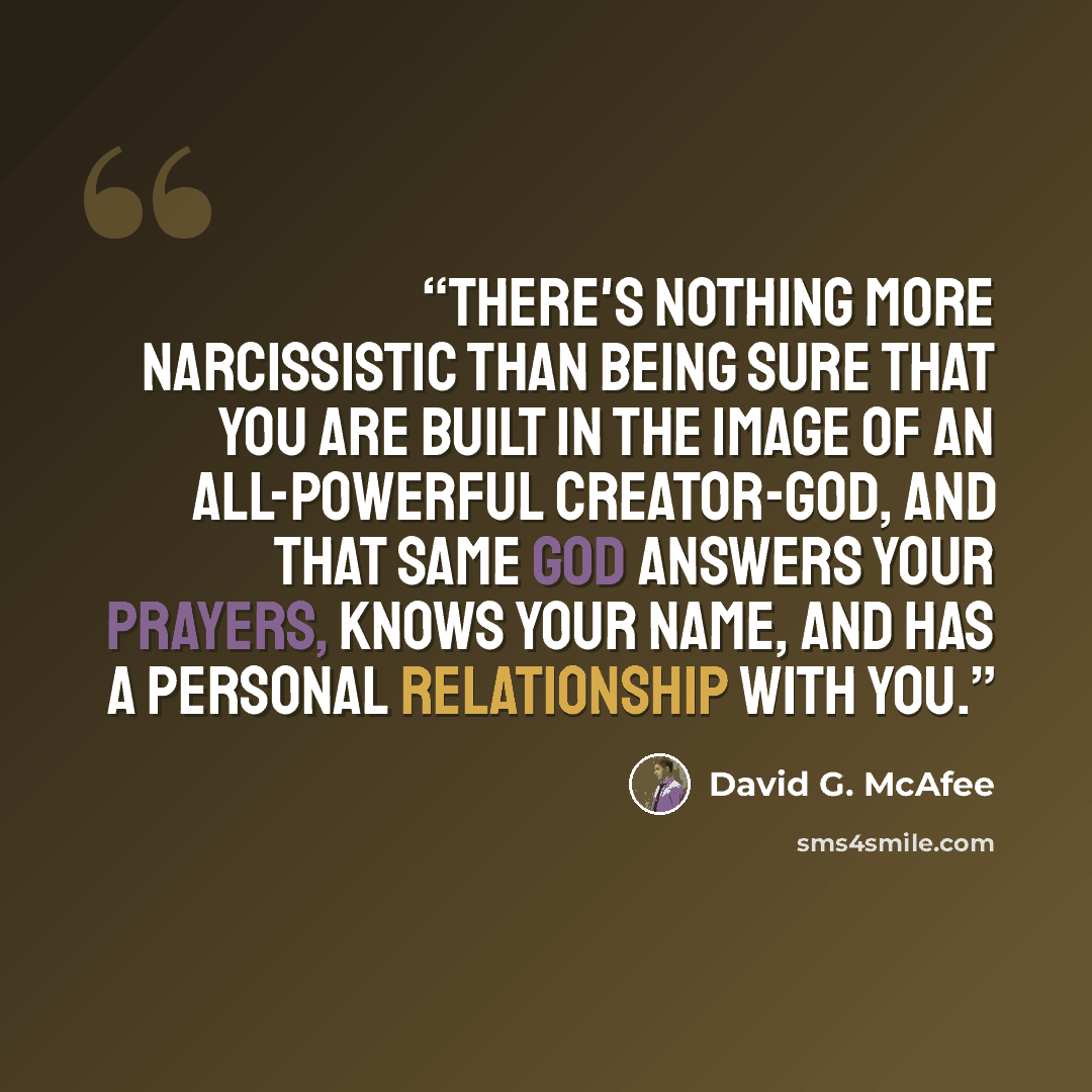 “There's nothing more narcissistic than being sure that you are built in the image of an all-powerful Creator-God, and that same God answers your prayers, knows your name, and has a personal relationship with you.” quote by David G. McAfee