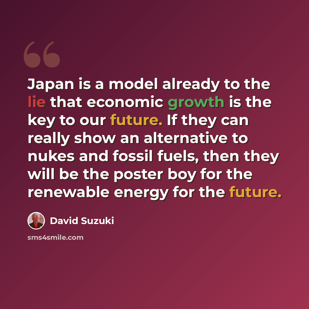 “Japan is a model already to the lie that economic growth is the key to our future. If they can really show an alternative to nukes and fossil fuels, then they will be the poster boy for the renewable energy for the future.” quote by David Suzuki