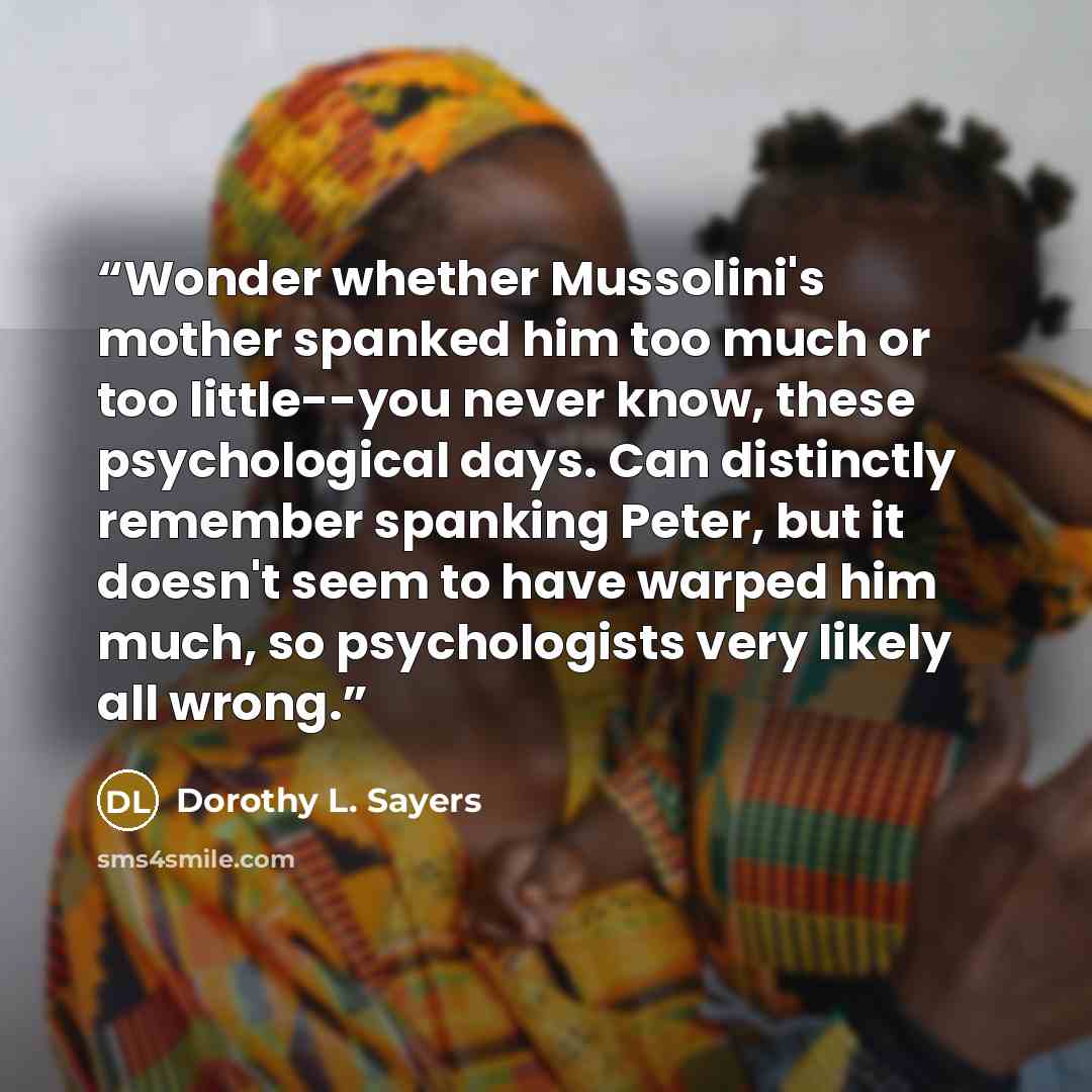 “Wonder whether Mussolini's mother spanked him too much or too little--you never know, these psychological days. Can distinctly remember spanking Peter, but it doesn't seem to have warped him much, so psychologists very likely all wrong.” quote by Dorothy L. Sayers
