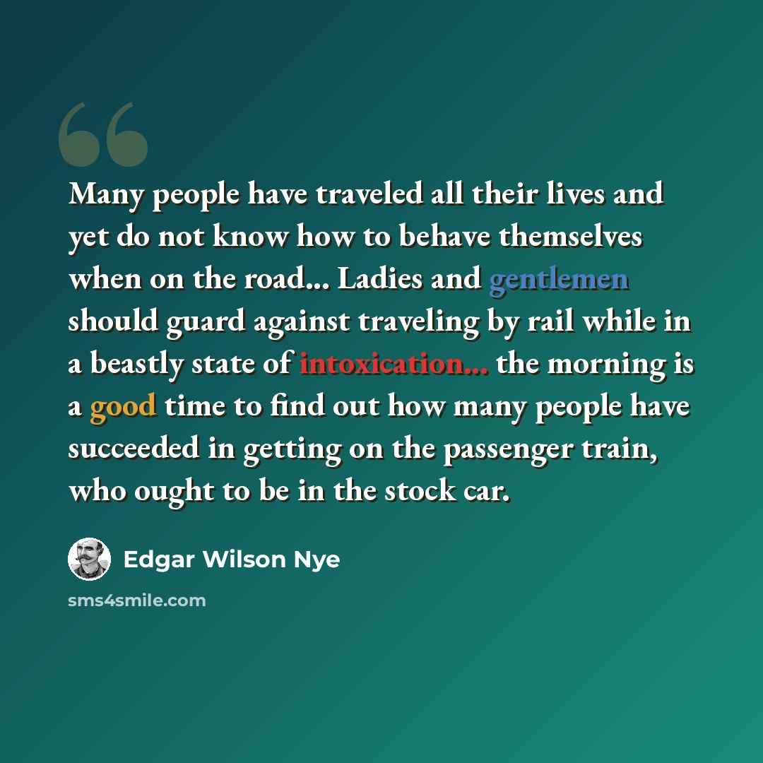 “Many people have traveled all their lives and yet do not know how to behave themselves when on the road... Ladies and gentlemen should guard against traveling by rail while in a beastly state of intoxication... the morning is a good time to find out how many people have succeeded in getting on the…” quote by Edgar Wilson Nye