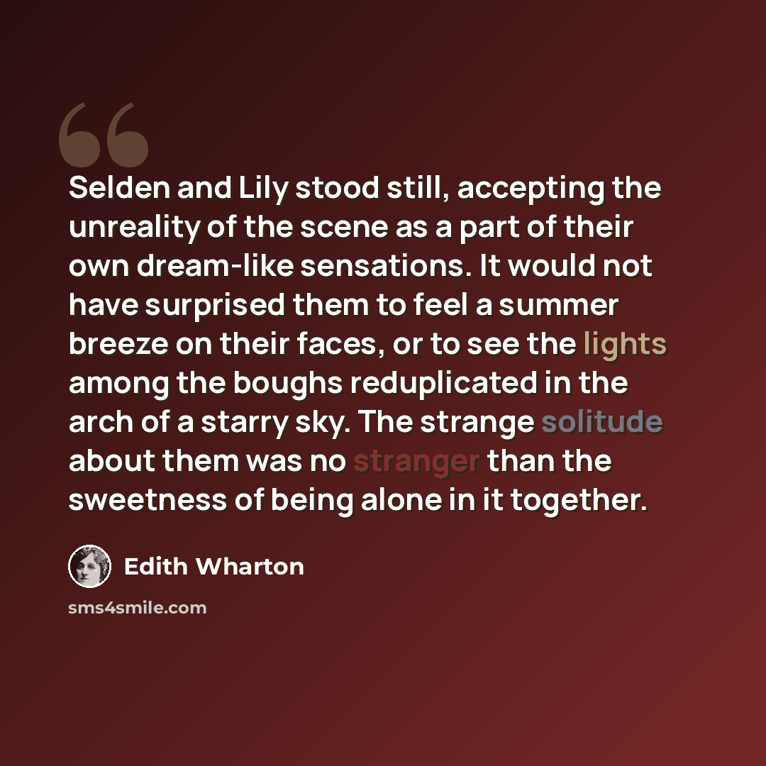 “Selden and Lily stood still, accepting the unreality of the scene as a part of their own dream-like sensations. It would not have surprised them to feel a summer breeze on their faces, or to see the lights among the boughs reduplicated in the arch of a starry sky. The strange solitude about them…” quote by Edith Wharton