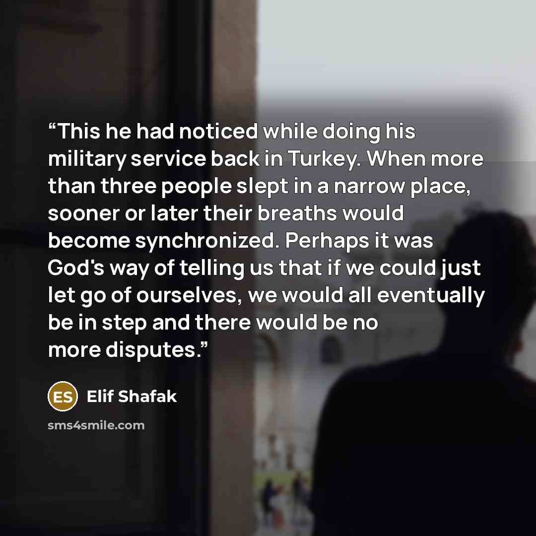 “This he had noticed while doing his military service back in Turkey. When more than three people slept in a narrow place, sooner or later their breaths would become synchronized. Perhaps it was God's way of telling us that if we could just let go of ourselves, we would all eventually be in step…” quote by Elif Shafak