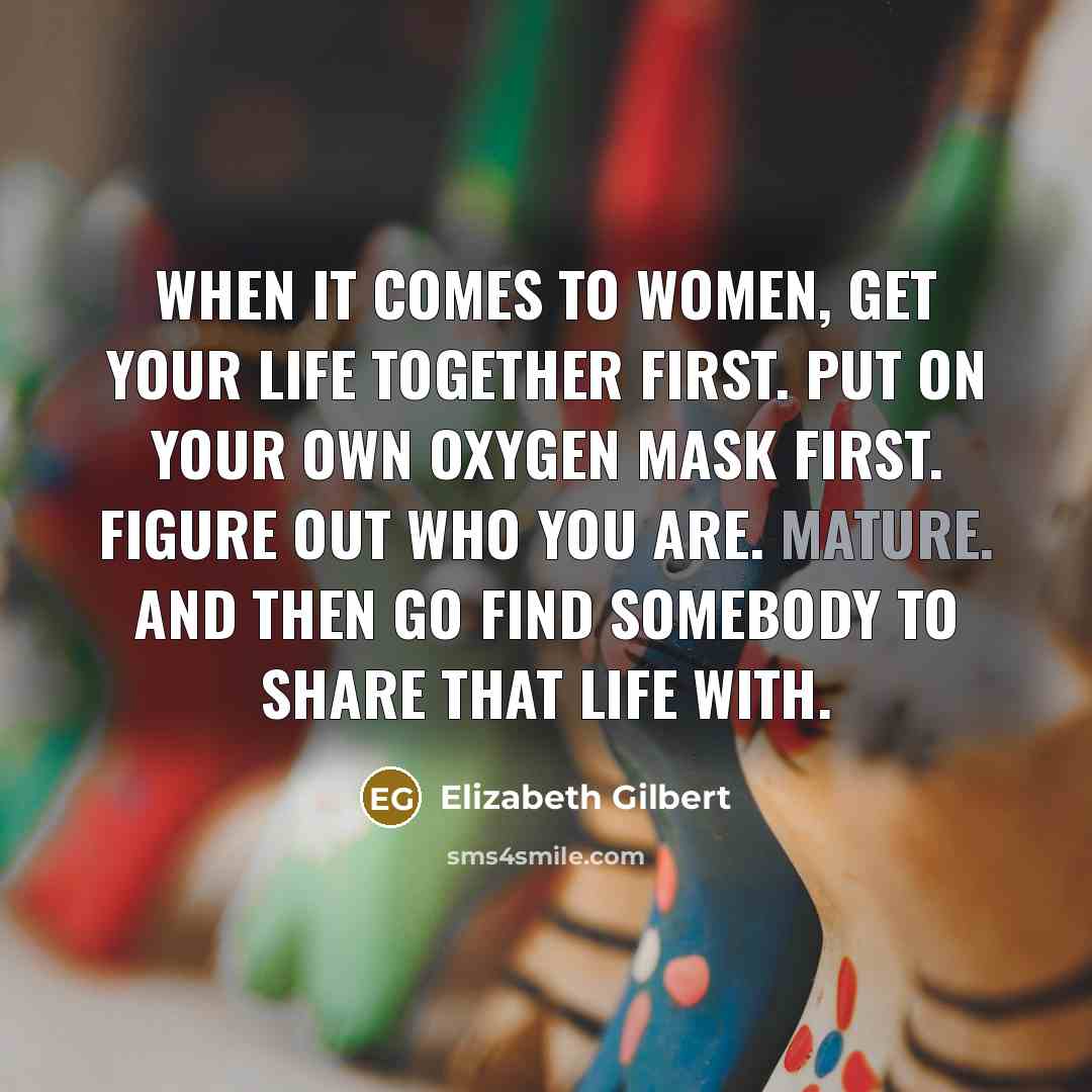 “When it comes to women, get your life together first. Put on your own oxygen mask first. Figure out who you are. Mature. And then go find somebody to share that life with.” quote by Elizabeth Gilbert