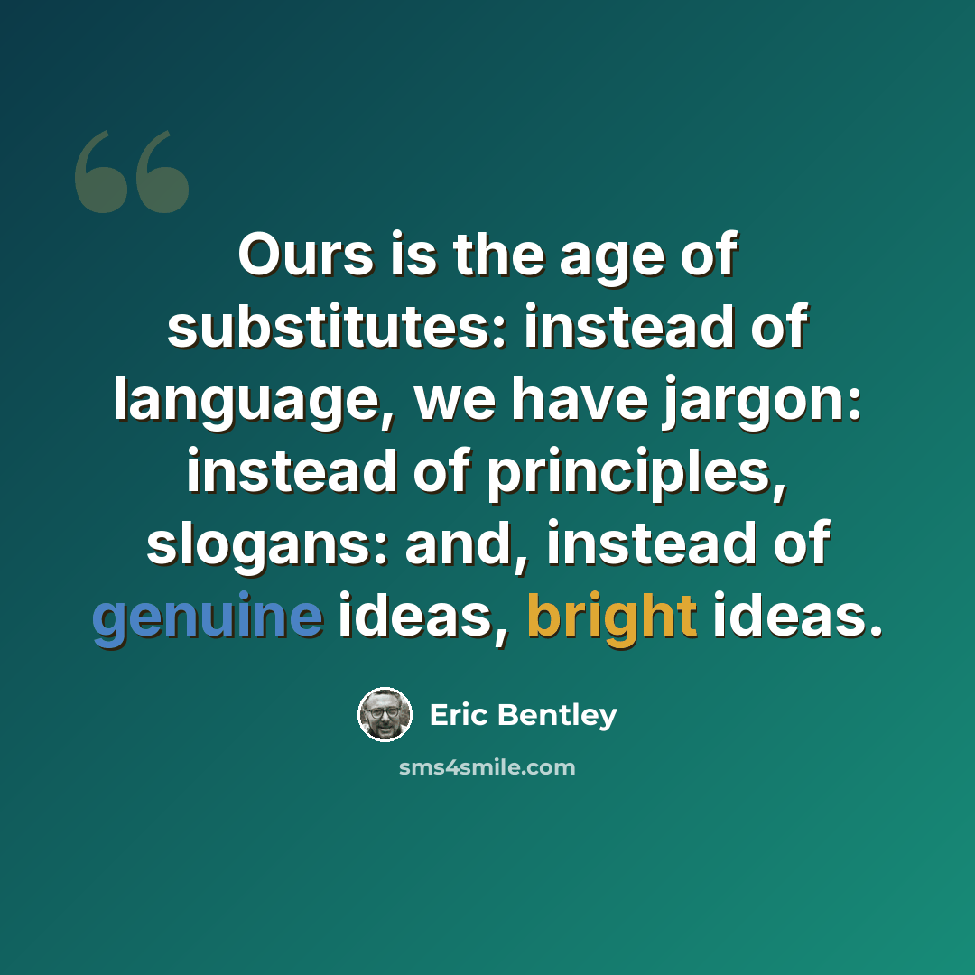 “Ours is the age of substitutes: instead of language, we have jargon: instead of principles, slogans: and, instead of genuine ideas, bright ideas.” quote by Eric Bentley
